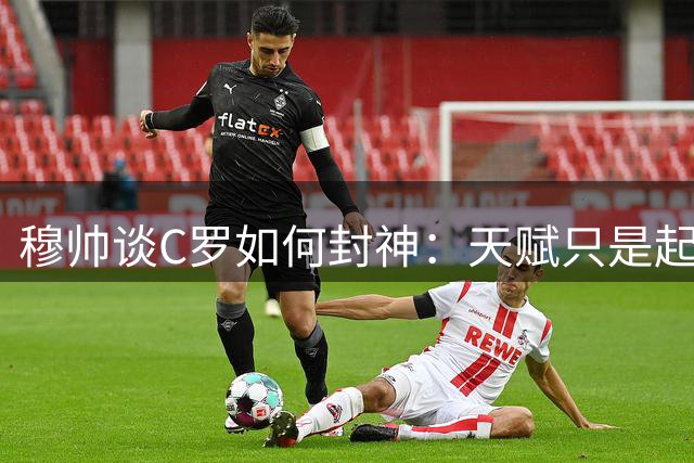 穆帅谈C罗如何封神：天赋只是起点，真正让他超越时代的是疯狂的自律