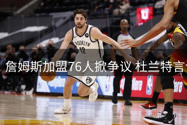 詹姆斯加盟76人掀争议 杜兰特言论引发全网热议