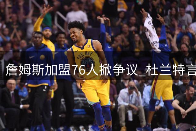詹姆斯加盟76人掀争议 杜兰特言论引发全网热议